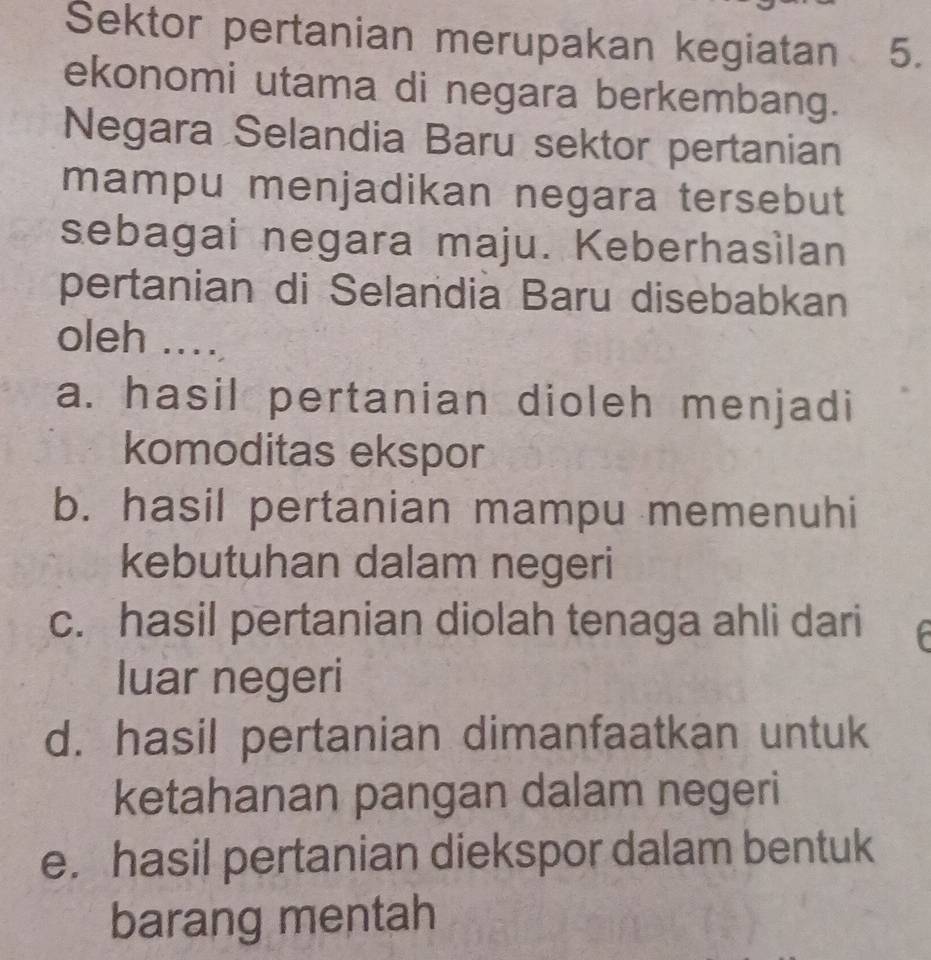 Sektor pertanian merupakan kegiatan 5.
ekonomi utama di negara berkembang.
Negara Selandia Baru sektor pertanian
mampu menjadikan negara tersebut
sebagai negara maju. Keberhasìlan
pertanian di Selandia Baru disebabkan
oleh ....
a. hasil pertanian dioleh menjadi
komoditas ekspor
b. hasil pertanian mampu memenuhi
kebutuhan dalam negeri
c. hasil pertanian diolah tenaga ahli dari
luar negeri
d. hasil pertanian dimanfaatkan untuk
ketahanan pangan dalam negeri
e. hasil pertanian diekspor dalam bentuk
barang mentah