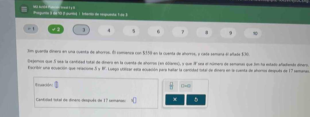 M2 Act04 Función lineal I y II 
Pregunta 3 de 10 (1 punto) | Intento de respuesta: 1 de 3
1 2 3 4 5 6 7 8 9 10
Jim guarda dinero en una cuenta de ahorros. Él comienza con $550 en la cuenta de ahorros, y cada semana él añade $30. 
Dejemos que S sea la cantidad total de dinero en la cuenta de ahorros (en dólares), y que I sea el número de semanas que Jim ha estado añadiendo dinero. 
Escribir una ecuación que relacione S y H. Luego utilizar esta ecuación para hallar la cantidad total de dinero en la cuenta de ahorros después de 17 semanas
 □ /□  
Ecuación: □ =□
Cantidad total de dinero después de 17 semanas: 
×