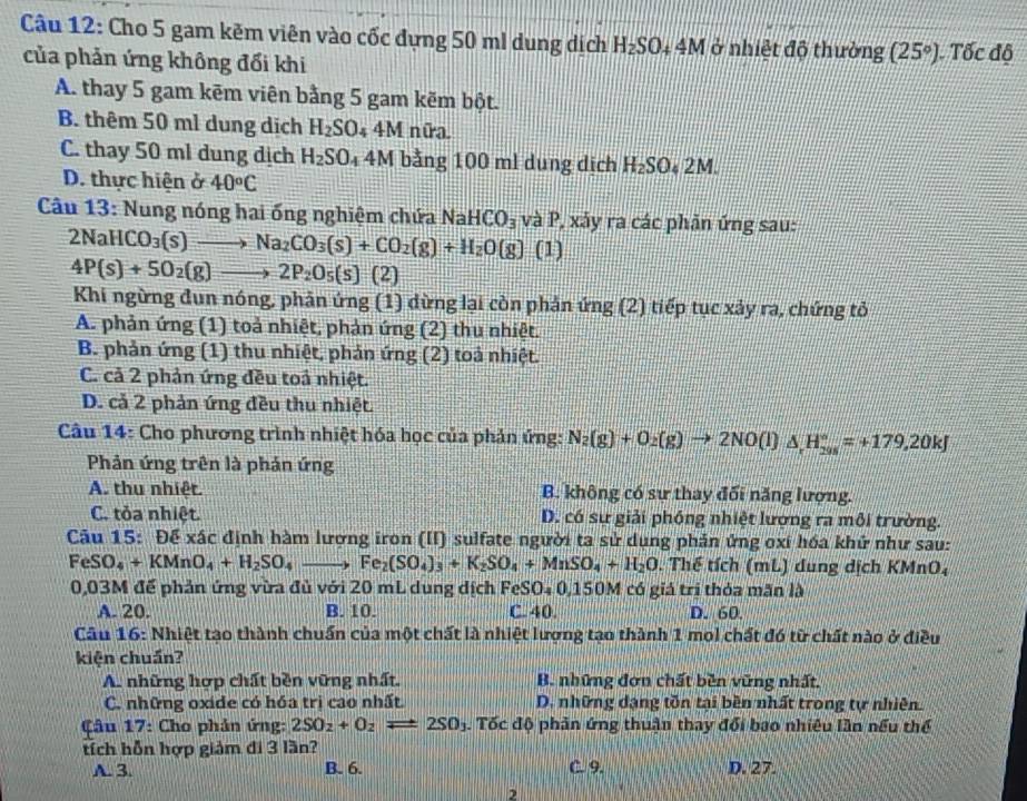 Cho 5 gam kẽm viên vào cốc đựng 50 ml dung dịch H_2SO_44M ở nhiệt độ thường (25°) Tốc độ
của phản ứng không đổi khi
A. thay 5 gam kēm viên bằng 5 gam kẽm bột.
B. thêm 50 ml dung dịch H_2SO_44M nữa.
C. thay 50 ml dung dịch H_2SO_4 4M bằng 100 ml dung dịch H_2SO_42M
D. thực hiện ở 40°C
Câu 13: Nung nóng hai ống nghiệm chứa NaHCO_3 và P, xảy ra các phản ứng sau:
2NaHCO_3(s)to Na_2CO_3(s)+CO_2(g)+H_2O(g)(l)
4P(s)+5O_2(g)to 2P_2O_5(s) (2)
Khi ngừng đun nóng, phản ứng (1) dừng lại còn phản ứng (2) tiếp tục xảy ra, chứng tỏ
A. phản ứng (1) toả nhiệt, phản ứng (2) thu nhiệt.
B. phản ứng (1) thu nhiệt, phản ứng (2) toả nhiệt.
C. cả 2 phản ứng đều toả nhiệt.
D. cả 2 phản ứng đều thu nhiệt.
Câu 14: Cho phương trình nhiệt hóa học của phản ứng: N_2(g)+O_2(g)to 2NO(l)△ _rH_(298)°=+179,20kJ
Phản ứng trên là phản ứng
A. thu nhiệt. B. không có sư thay đối năng lượng.
C. tỏa nhiệt. D. có sự giải phóng nhiệt lượng ra môi trường.
Câu 15: Để xác định hàm lượng iron (II) sulfate người ta sử dụng phản ứng oxí hóa khứ như sau:
FeSO_4+KMnO_4+H_2SO_4to Fe_2(SO_4)_3+K_2SO_4+MnSO_4+H_2O. Thế tích (mL) dung dịch KMnO₄
0,03M để phản ứng vừa đủ với 20 mL dung dịch FeSO₄ 0,150 M có giá trị thỏa mãn là
A. 20. B. 10. C. 40. D. 60.
Câu 16: Nhiệt tạo thành chuẩn của một chất là nhiệt lượng tạo thành 1 mol chất đó từ chất nào ở điều
kiện chuẩn?
A. những hợp chất bền vững nhất. B. những đơn chất bền vũng nhất.
C. những oxide có hóa trì cao nhất. D. những dạng tồn tại bền nhất trong tự nhiên.
Câu 17: Cho phản ứng: 2SO_2+O_2leftharpoons 2SO_3. Tốc độ phản ứng thuận thay đổi bao nhiêu lần nếu thể
tích hỗn hợp giảm đi 3 lần?
A. 3. B. 6. C. 9. D. 27.
2