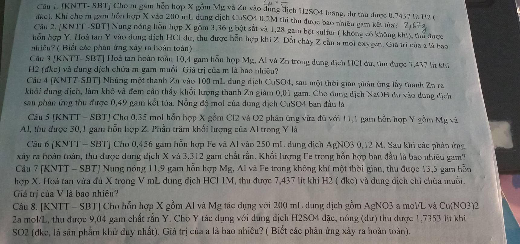 [KNTT- SBT] Cho m gam hỗn hợp X gồm Mg và Zn vào dung địch H2SO4 loãng, dư thu được 0,7437 lít H2 (
dkc). Khi cho m gam hỗn hợp X vào 200 mL dung dịch CuSO4 0,2M thì thu được bao nhiêu gam kết tủa?
Câu 2. [KNTT -SBT] Nung nóng hỗn hợp X gồm 3,36 g bột sắt và 1,28 gam bột sulfur ( không có không khí), thư được
hỗn hợp Y. Hoà tan Y vào dung dịch HCl dư, thu được hỗn hợp khí Z. Đốt cháy Z cần a mol oxygen. Giá trị của a là bao
nhiêu? ( Biết các phản ứng xảy ra hoàn toàn)
Câu 3 [KNTT- SBT] Hoà tan hoàn toàn 10,4 gam hỗn hợp Mg, Al và Zn trong dung dịch HCl dư, thu được 7,437 lít khí
H2 (đkc) và dung dịch chứa m gam muối. Giá trị của m là bao nhiêu?
Câu 4 [KNTT-SBT] Nhúng một thanh Zn vào 100 mL dung dịch CuSO4, sau một thời gian phản ứng lấy thanh Zn ra
khỏi dung dịch, làm khô và đem cân thấy khối lượng thanh Zn giảm 0,01 gam. Cho dung dịch NaOH dư vào dung dịch
sau phản ứng thu được 0,49 gam kết tủa. Nồng độ mol của dung dịch CuSO4 ban đầu là
Câu 5 [KNTT - SBT] Cho 0,35 mol hỗn hợp X gồm Cl2 và O2 phản ứng vừa đủ với 11,1 gam hỗn hợp Y gồm Mg và
Al, thu được 30,1 gam hỗn hợp Z. Phần trăm khối lượng của Al trong Y là
Câu 6 [KNTT - SBT] Cho 0,456 gam hỗn hợp Fe và Al vào 250 mL dung dịch AgNO3 0,12 M. Sau khi các phản ứng
xảy ra hoàn toàn, thu được dung dịch X và 3,312 gam chất rắn. Khối lượng Fe trong hỗn hợp ban đầu là bao nhiêu gam?
Câu 7 [KNTT - SBT] Nung nóng 11,9 gam hỗn hợp Mg, Al và Fe trong không khí một thời gian, thu được 13,5 gam hỗn
hợp X. Hoà tan vừa đủ X trong V mL dung dịch HCl 1M, thu được 7,437 lít khí H2 ( đkc) và dung dịch chỉ chứa muối.
Giá trị của V là bao nhiêu?
Câu 8. [KNTT - SBT] Cho hỗn hợp X gồm Al và Mg tác dụng với 200 mL dung dịch gồm AgNO3 a mol/L và Cu(NO3)2
2a mol/L, thu được 9,04 gam chất rắn Y. Cho Y tác dụng với dung dịch H2SO4 đặc, nóng (dư) thu được 1,7353 lít khí
SO2 (đkc, là sản phẩm khử duy nhất). Giá trị của a là bao nhiêu? ( Biết các phản ứng xảy ra hoàn toàn).