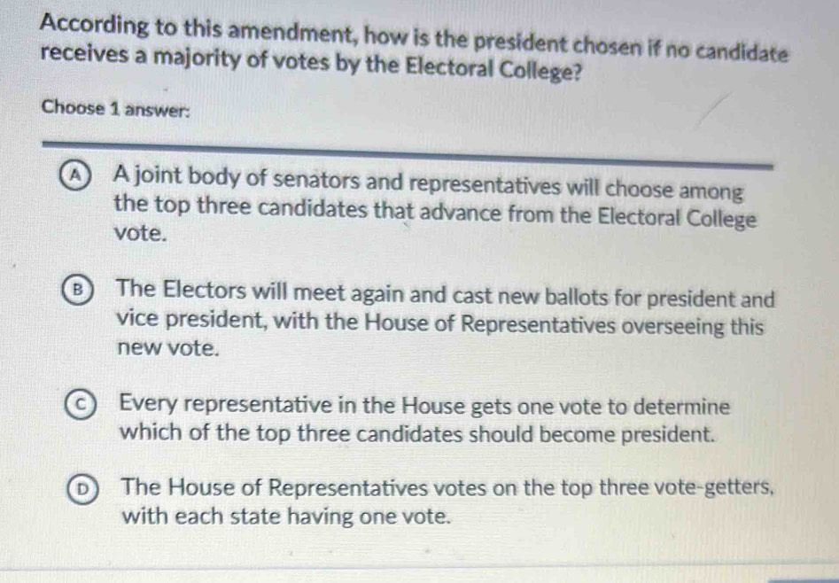 According to this amendment, how is the president chosen if no candidate
receives a majority of votes by the Electoral College?
Choose 1 answer:
A) A joint body of senators and representatives will choose among
the top three candidates that advance from the Electoral College
vote.
B) The Electors will meet again and cast new ballots for president and
vice president, with the House of Representatives overseeing this
new vote.
c Every representative in the House gets one vote to determine
which of the top three candidates should become president.
D The House of Representatives votes on the top three vote-getters,
with each state having one vote.