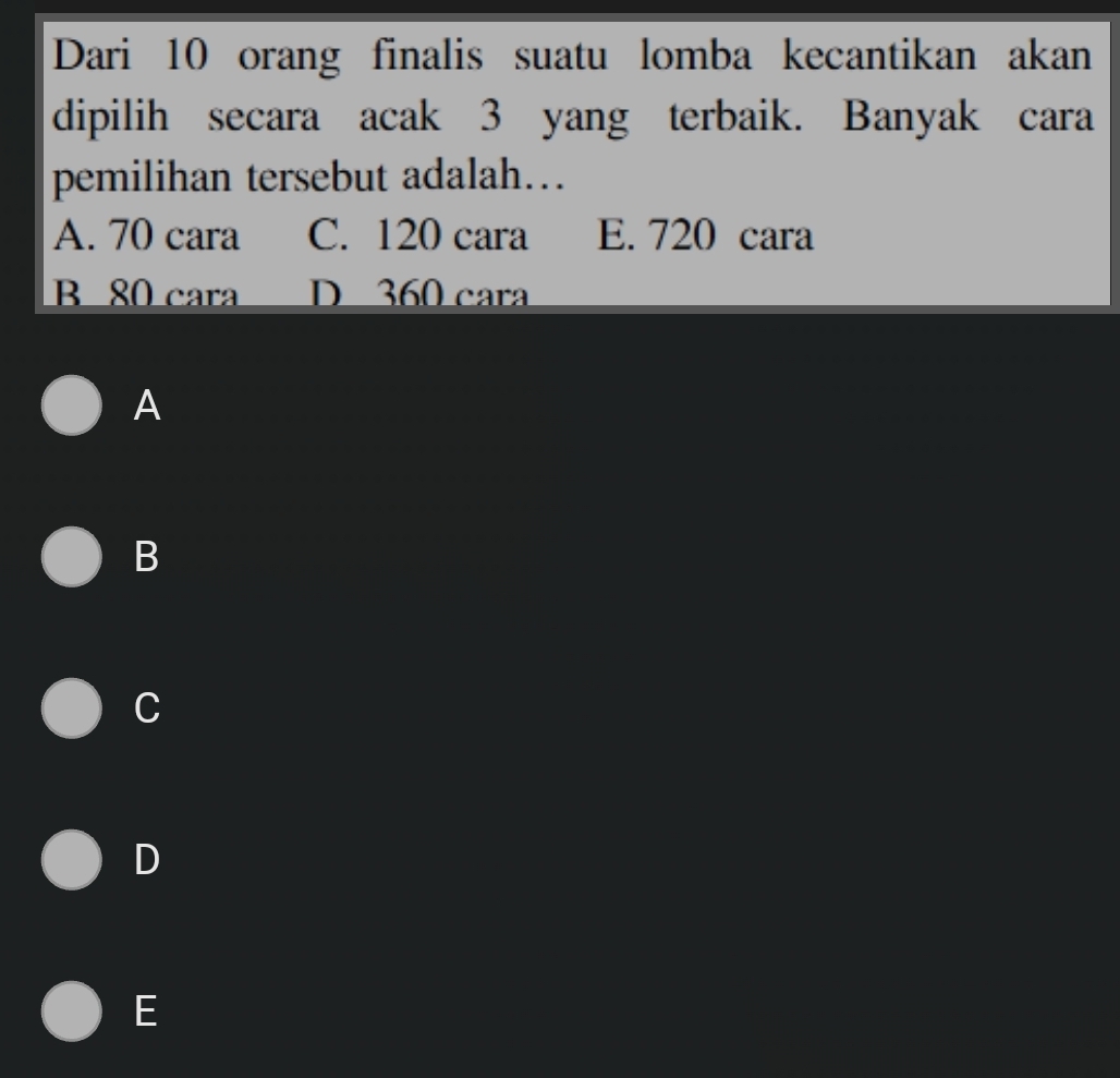 Dari 10 orang finalis suatu lomba kecantikan akan
dipilih secara acak 3 yang terbaik. Banyak cara
pemilihan tersebut adalah…
A. 70 cara C. 120 cara E. 720 cara
B 80 cara D 360 cara
A
B
C
D
E