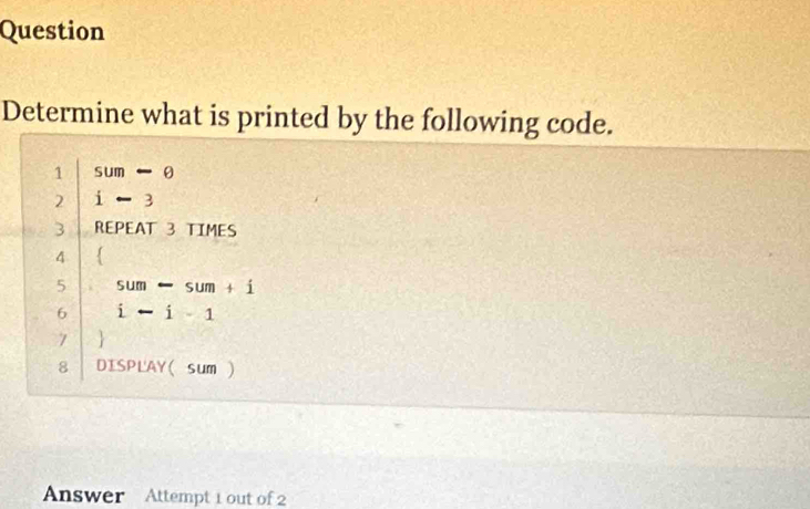 Question 
Determine what is printed by the following code. 
1 sum-θ
2 i-3
3 REPEAT 3 TIMES 
4  
5 sum-sum+i
6 i-i-1
7  
8 DISPLAY(sum  
Answer Attempt 1 out of 2