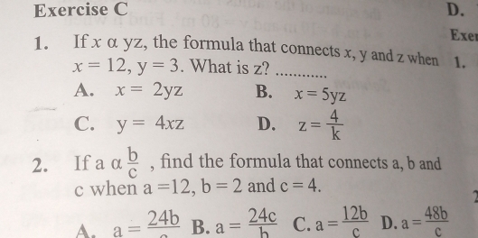 Exe
1. If x α yz, the formula that connects x, y and z when 1.
x=12, y=3. What is z?_
A. x=2yz B. x=5yz
C. y=4xz D. z= 4/k 
2. If a α  b/c  , find the formula that connects a, b and
c when a=12, b=2 and c=4.
A. a=frac 24b B. a= 24c/b  C. a= 12b/c  D. a= 48b/c 