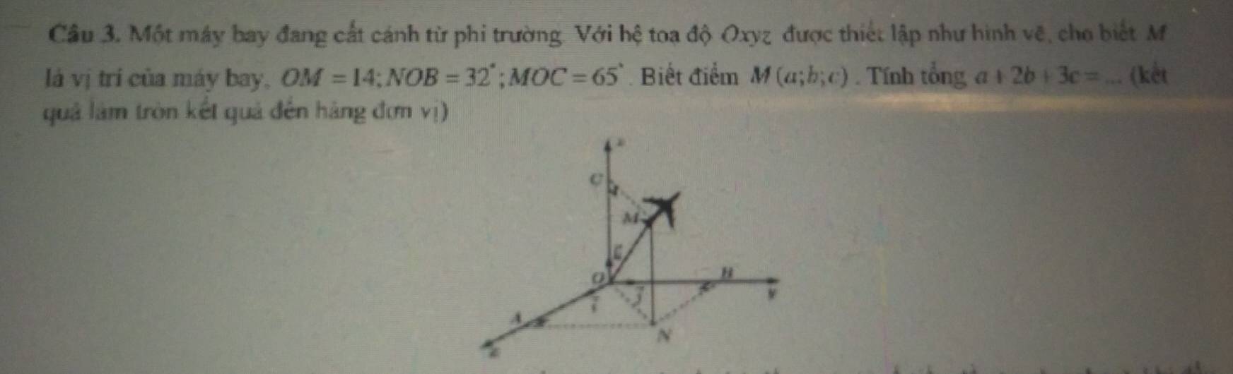 Cầu 3. Một máy bay đang cất cánh từ phi trường. Với hệ toa độ Oxyz được thiết lập như hình vẽ, cho biết M 
là vị trí của máy bay, OM=14; NOB=32°; MOC=65° Biết điểm M(a;b;c). Tính tổng a+2b+3c= _ (kết 
quả làm tròn kết quả đến hàng đơn vị)
c
M
B
7 3 
ν
A
N 
*
