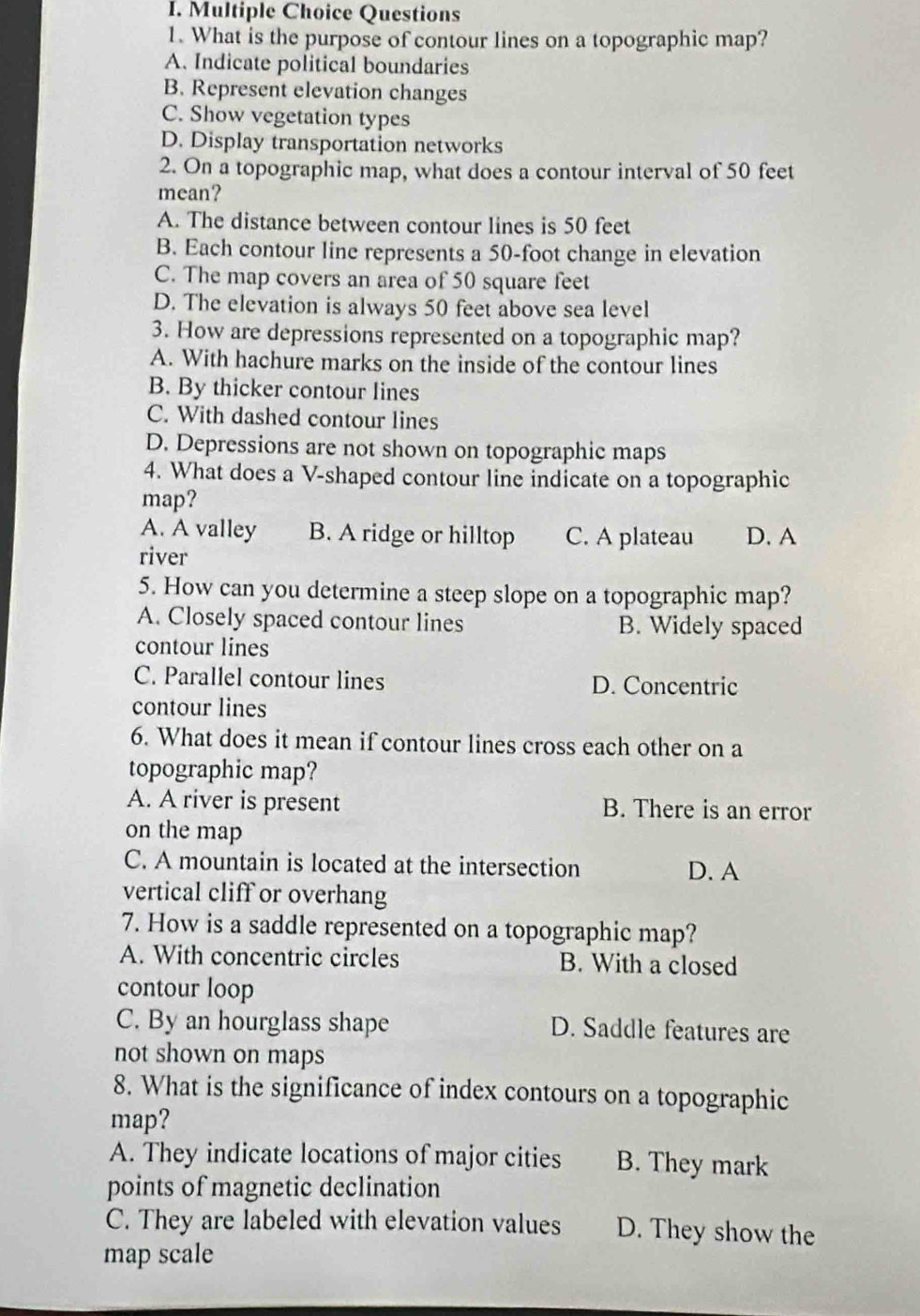 What is the purpose of contour lines on a topographic map?
A. Indicate political boundaries
B. Represent elevation changes
C. Show vegetation types
D. Display transportation networks
2. On a topographic map, what does a contour interval of 50 feet
mean?
A. The distance between contour lines is 50 feet
B. Each contour line represents a 50-foot change in elevation
C. The map covers an area of 50 square feet
D. The elevation is always 50 feet above sea level
3. How are depressions represented on a topographic map?
A. With hachure marks on the inside of the contour lines
B. By thicker contour lines
C. With dashed contour lines
D. Depressions are not shown on topographic maps
4. What does a V-shaped contour line indicate on a topographic
map?
A. A valley B. A ridge or hilltop C. A plateau D. A
river
5. How can you determine a steep slope on a topographic map?
A. Closely spaced contour lines B. Widely spaced
contour lines
C. Parallel contour lines D. Concentric
contour lines
6. What does it mean if contour lines cross each other on a
topographic map?
A. A river is present B. There is an error
on the map
C. A mountain is located at the intersection D. A
vertical cliff or overhang
7. How is a saddle represented on a topographic map?
A. With concentric circles B. With a closed
contour loop
C. By an hourglass shape D. Saddle features are
not shown on maps
8. What is the significance of index contours on a topographic
map?
A. They indicate locations of major cities B. They mark
points of magnetic declination
C. They are labeled with elevation values D. They show the
map scale