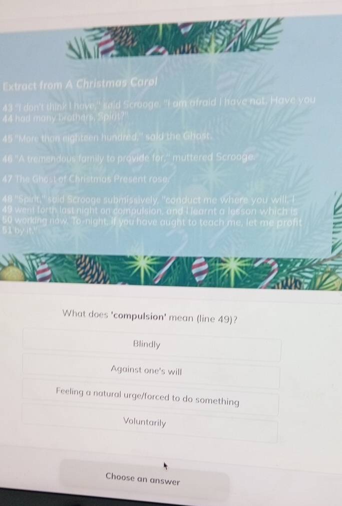 Extract from A Christmas Carøl
43 "I don't think I have," said Scrooge. "I am afraid I have not. Have you
44 had many brothers, Spirit?'
45 "More than eighteen hundred," said the Ghost.
46 "A tremendous family to provide for,' muttered Scrooge.
47 The Ghost of Christmas Present rose.
48 "Spirit," said Scroage submissively, "conduct me where you will. I
49 went forth last night on compulsion, and I learnt a lesson which is
orking now. To-night, if you have aught to teach me, let me profit
What does 'compulsion' mean (line 49)?
Blindly
Against one's will
Feeling a natural urge/forced to do something
Voluntarily
Choose an answer