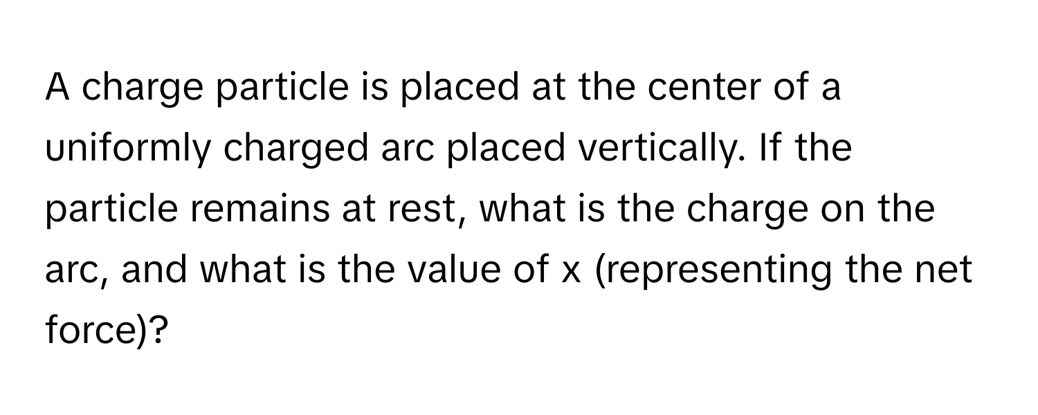 A charge particle is placed at the center of a uniformly charged arc placed vertically. If the particle remains at rest, what is the charge on the arc, and what is the value of x (representing the net force)?