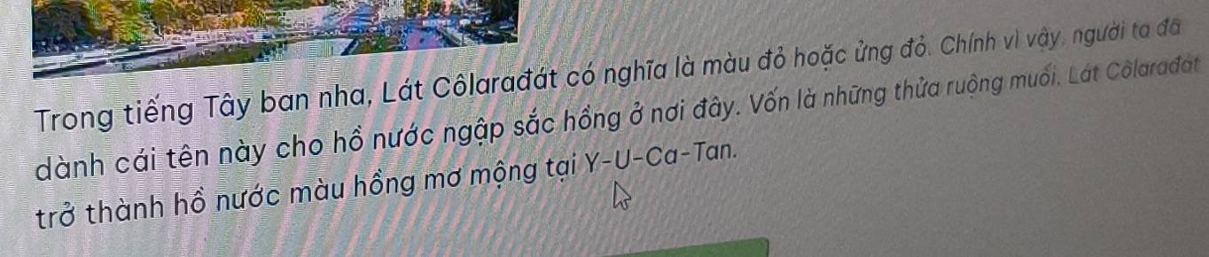 Trong tiếng Tây ban nha, Lát Côlarađát có nghĩa là màu đỏ hoặc ửng đỏ. Chính vì vậy, người ta đã 
dành cái tên này cho hồ nước ngập sắc hồng ở nơi đây. Vốn là những thửa ruộng muối, Lát Colarađat 
trở thành hồ nước màu hồng mơ mộng tại Y-U-Ca-Tan.