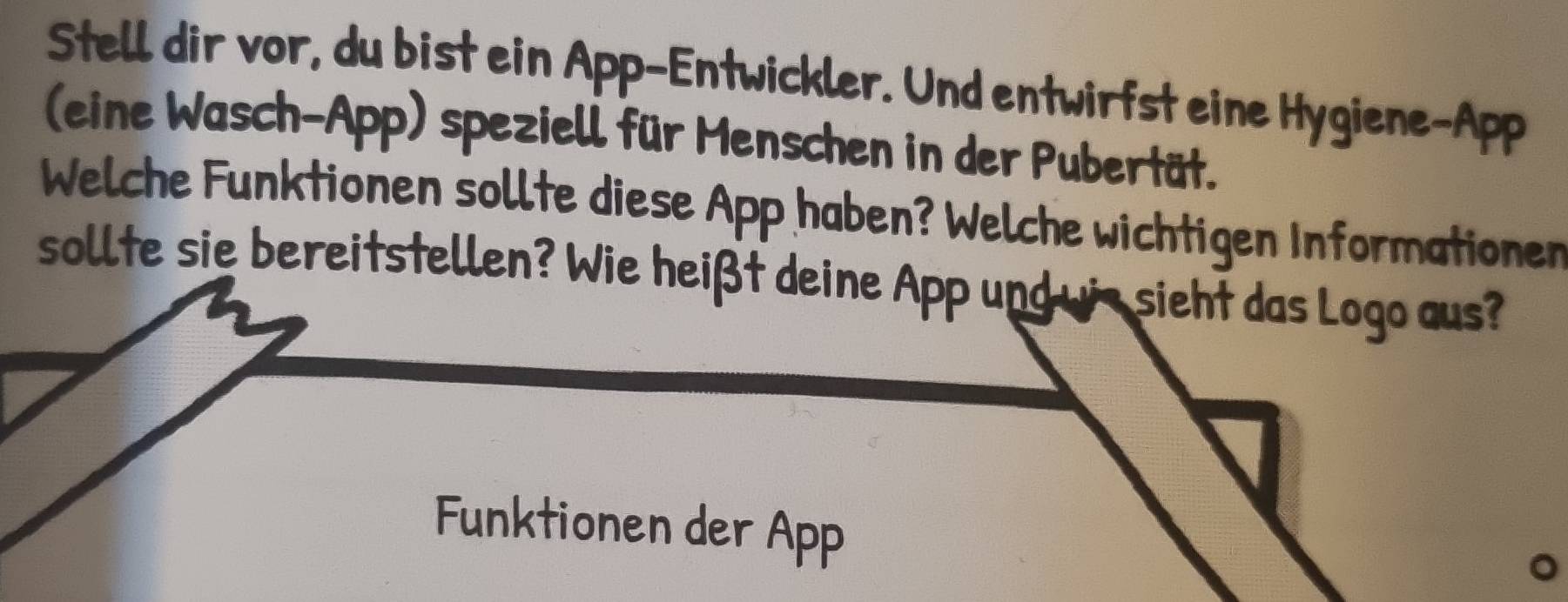 Stell dir vor, du bist ein App-Entwickler. Und entwirfst eine Hygiene-App 
(eine Wasch-App) speziell für Menschen in der Pubertät. 
Welche Funktionen sollte diese App haben? Welche wichtigen Informationen 
sollte sie bereitstellen? Wie heißt deine App und wis sieht das Logo aus? 
Funktionen der App