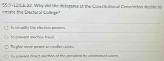 SS.9-12.CE.32. Why did the delegates at the Constitutional Convention decide to
create the Electoral College?
To simplify the election process.
To prevent election fraud.
To give more power to smaller states.
To prevent direct election of the president by uninformed voters.