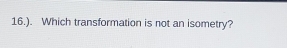 16.). Which transformation is not an isometry?