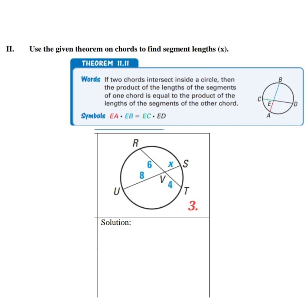 Use the given theorem on chords to find segment lengths (x). 
THEOREM 11.11
Words If two chords intersect inside a circle, then 
the product of the lengths of the segments 
of one chord is equal to the product of the 
lengths of the segments of the other chord. 
Symbols EA· EB=EC· ED
Solution: