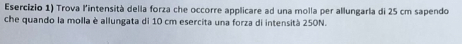 Esercizio 1) Trova l'intensità della forza che occorre applicare ad una molla per allungarla di 25 cm sapendo 
che quando la molla è allungata di 10 cm esercita una forza di intensità 250N.