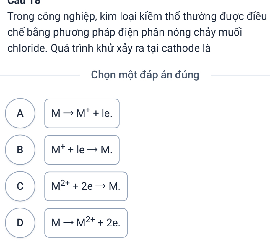 Trong công nghiệp, kim loại kiềm thổ thường được điều
chế bằng phương pháp điện phân nóng chảy muối
chloride. Quá trình khử xảy ra tại cathode là
Chọn một đáp án đúng
A Mto M^++le.
B M^++leto M.
C M^(2+)+2eto M.
D Mto M^(2+)+2e.