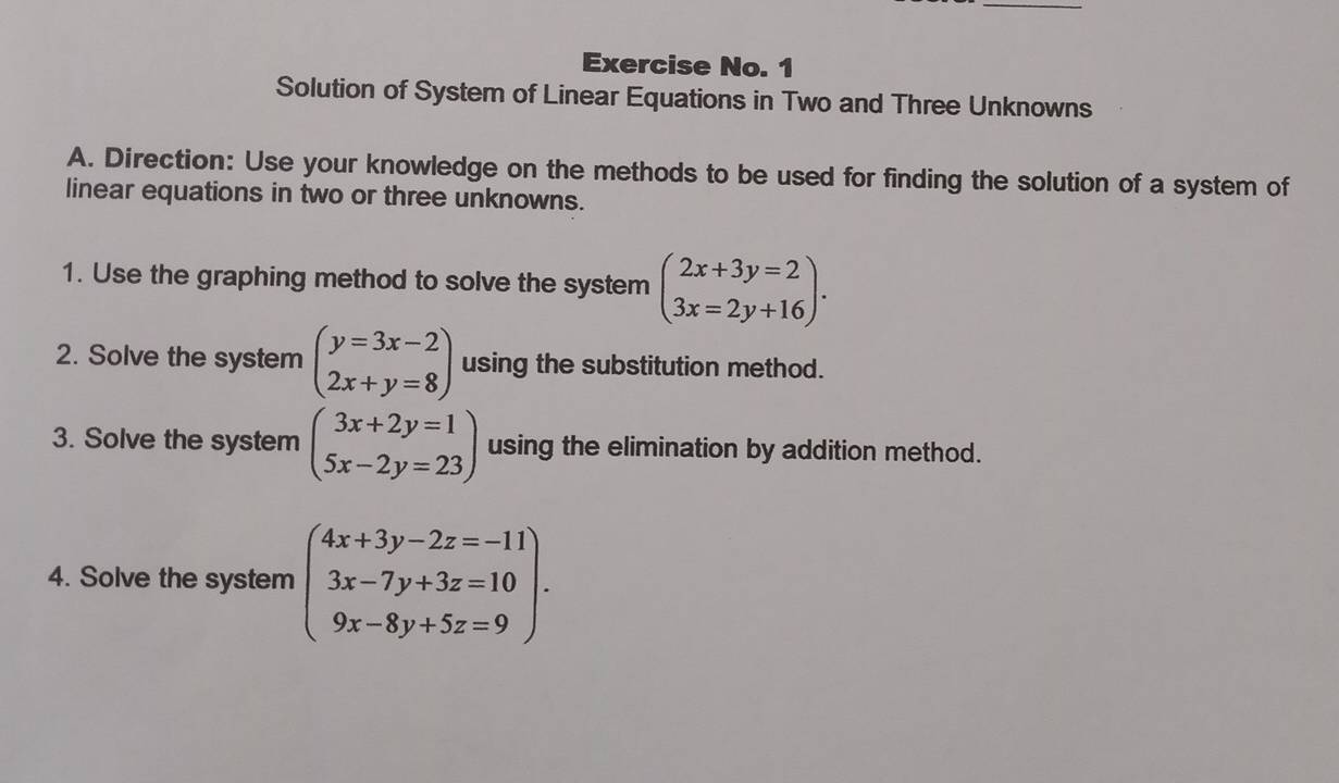 Exercise No. 1 
Solution of System of Linear Equations in Two and Three Unknowns 
A. Direction: Use your knowledge on the methods to be used for finding the solution of a system of 
linear equations in two or three unknowns. 
1. Use the graphing method to solve the system beginpmatrix 2x+3y=2 3x=2y+16endpmatrix. 
2. Solve the system beginpmatrix y=3x-2 2x+y=8endpmatrix using the substitution method. 
3. Solve the system beginpmatrix 3x+2y=1 5x-2y=23endpmatrix using the elimination by addition method. 
4. Solve the system beginarrayl 4x+3y-2z=-11 3x-7y+3z=10 9x-8y+5z=9endarray.