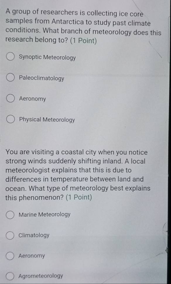 A group of researchers is collecting ice core
samples from Antarctica to study past climate
conditions. What branch of meteorology does this
research belong to? (1 Point)
Synoptic Meteorology
Paleoclimatology
Aeronomy
Physical Meteorology
You are visiting a coastal city when you notice
strong winds suddenly shifting inland. A local
meteorologist explains that this is due to
differences in temperature between land and
ocean. What type of meteorology best explains
this phenomenon? (1 Point)
Marine Meteorology
Climatology
Aeronomy
Agrometeorology