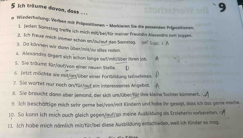 Ich träume davon, dass ... 
a Wiederholung: Verben mit Präpositionen - Markieren Sie die passenden Präpositionen. 
1. Jeden Samstag treffe ich mich mit/bei/für meiner Freundin Alexandra zum Joggen. 
2. Ich freue mich immer schon an/zu/auf den Samstag. 
3. Da können wir dann über/mit/zu alles reden. 
4. Alexandra ärgert sich schon lange auf/mit/über ihren Job. 
5. Sie träumt für/auf/von einer neuen Stelle. 
6. Jetzt möchte sie mit/an/über einer Fortbildung teilnehmen. 
7. Sie wartet nur noch an/für/auf_ein interessantes Angebot. 
8. Sie braucht dann aber jemand, der sich um/über/für ihre kleine Tochter kümmert. 
9. Ich beschäftige mich sehr gerne bei/von/mit Kindern und habe ihr gesagt, dass ich das gerne mache. 
10. So kann ich mich auch gleich gegen/auf/an meine Ausbildung als Erzieherin vorbereiten. 
11. Ich habe mich nämlich mit/für/bei diese Ausbildung entschieden, weil ich Kinder so mag.