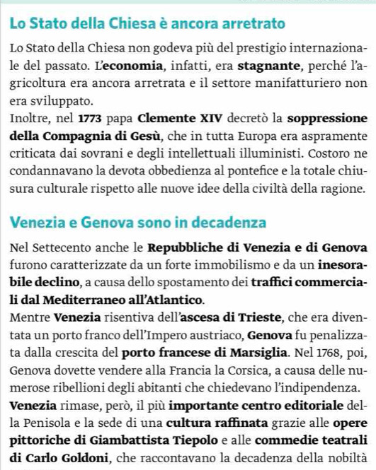 Lo Stato della Chiesa è ancora arretrato 
Lo Stato della Chiesa non godeva più del prestigio internaziona- 
le del passato. L'economia, infatti, era stagnante, perché l'a- 
gricoltura era ancora arretrata e il settore manifatturiero non 
era sviluppato. 
Inoltre, nel 1773 papa Clemente XIV decretò la soppressione 
della Compagnia di Gesù, che in tutta Europa era aspramente 
criticata dai sovrani e degli intellettuali illuministi. Costoro ne 
condannavano la devota obbedienza al pontefice e la totale chiu- 
sura culturale rispetto alle nuove idee della civiltà della ragione. 
Venezia e Genova sono in decadenza 
Nel Settecento anche le Repubbliche di Venezia e di Genova 
furono caratterizzate da un forte immobilismo e da un inesora- 
bile declino, a causa dello spostamento dei traffici commercia- 
li dal Mediterraneo all’Atlantico. 
Mentre Venezia risentiva dell’ascesa di Trieste, che era diven- 
tata un porto franco dell’Impero austriaco, Genova fu penalizza- 
ta dalla crescita del porto francese di Marsiglia. Nel 1768, poi, 
Genova dovette vendere alla Francia la Corsica, a causa delle nu- 
merose ribellioni degli abitanti che chiedevano l’indipendenza. 
Venezia rimase, però, il più importante centro editoriale del- 
la Penisola e la sede di una cultura raffinata grazie alle opere 
pittoriche di Giambattista Tiepolo e alle commedie teatrali 
di Carlo Goldoni, che raccontavano la decadenza della nobiltà