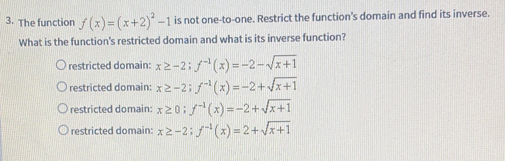 The function f(x)=(x+2)^2-1 is not one-to-one. Restrict the function’s domain and find its inverse.
What is the function’s restricted domain and what is its inverse function?
restricted domain: x≥ -2; f^(-1)(x)=-2-sqrt(x+1)
restricted domain: x≥ -2; f^(-1)(x)=-2+sqrt(x+1)
restricted domain: x≥ 0; f^(-1)(x)=-2+sqrt(x+1)
restricted domain: x≥ -2; f^(-1)(x)=2+sqrt(x+1)