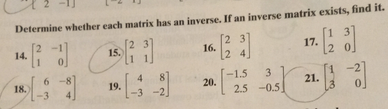 1 2 -1] 
Determine whether each matrix has an inverse. If an inverse matrix exists, find it. 
14. beginbmatrix 2&-1 1&0endbmatrix 15. beginbmatrix 2&3 1&1endbmatrix 16. beginbmatrix 2&3 2&4endbmatrix 17. beginbmatrix 1&3 2&0endbmatrix
18. beginbmatrix 6&-8 -3&4endbmatrix 19. beginbmatrix 4&8 -3&-2endbmatrix 20. beginbmatrix -1.5&3 2.5&-0.5endbmatrix 21. beginbmatrix 1&-2 3&0endbmatrix