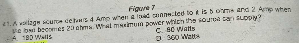 Figure 7
41. A voltage source delivers 4 Amp when a load connected to it is 5 ohms and 2 Amp when
the load becomes 20 ohms. What maximum power which the source can supply?
A. 180 Watts C. 60 Watts
D. 360 Watts