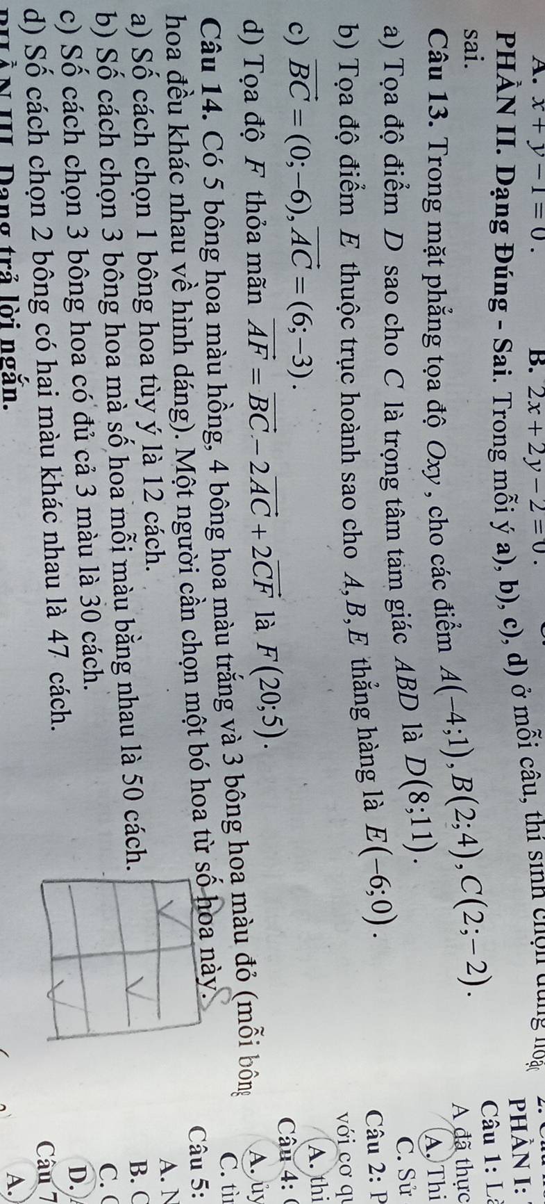 x+y-1=0. B. 2x+2y-2=0. 
PHÀN II. Dạng Đúng - Sai. Trong mỗi ý a), b), c), d) ở mỗi câu, thí sinh chọn dùng noạc PHÀN I:
Câu 1 : L
sai.
Câu 13. Trong mặt phẳng tọa độ Oxy , cho các điểm A(-4;1), B(2;4), C(2;-2). A đã thực
A. Thi
a) Tọa độ điểm D sao cho C là trọng tâm tam giác ABD là D(8;11). C. Sử
b) Tọa độ điểm E thuộc trục hoành sao cho A, B, E thẳng hàng là E(-6;0). Câu 2: P
với cơ qu
c) vector BC=(0;-6), vector AC=(6;-3). 
A. thi
d) Tọa độ F thỏa mãn vector AF=vector BC-2vector AC+2vector CF là F(20;5). 
Câu 4: (
Câu 14. Có 5 bông hoa màu hồng, 4 bông hoa màu trắng và 3 bông hoa màu đỏ (mỗi bông A. ủy
C. tì
hoa đều khác nhau về hình dáng). Một người cần chọn một bó hoa từ này. Câu 5:
a) Số cách chọn 1 bông hoa tùy ý là 12 cách.A. N
b) Số cách chọn 3 bông hoa mà số hoa mỗi màu bằng nhau là 50 cách
B. C
c) Số cách chọn 3 bông hoa có đủ cả 3 màu là 30 cách.C. (
d) Số cách chọn 2 bông có hai màu khác nhau là 47 cách.D.
Câu 7
* N III Đang trả lời ngắn. A.