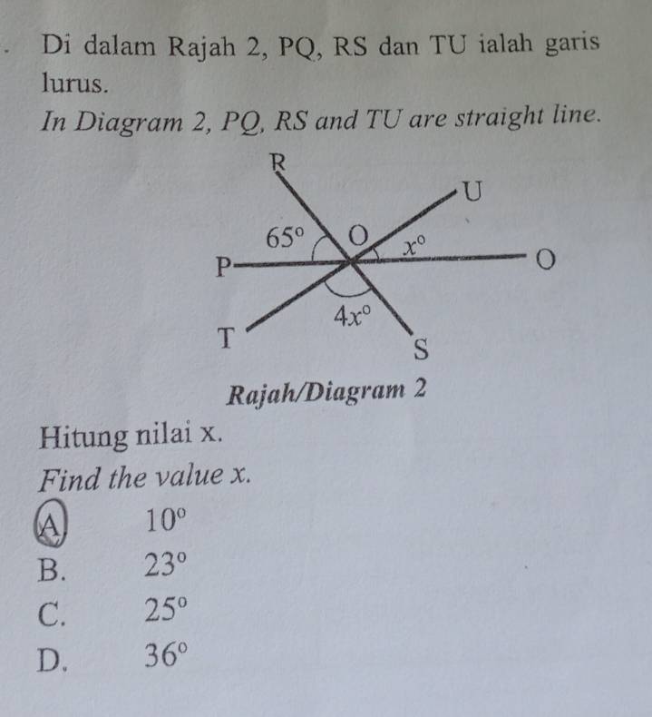 Di dalam Rajah 2, PQ, RS dan TU ialah garis
lurus.
In Diagram 2, PQ, RS and TU are straight line.
Rajah/Diagram 2
Hitung nilai x.
Find the value x.
A 10°
B. 23°
C. 25°
D. 36°