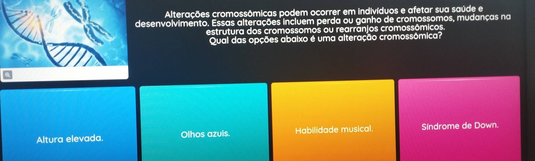 Alterações cromossômicas podem ocorrer em indivíduos e afetar sua saúde e
desenvolvimento. Essas alterações incluem perda ou ganho de cromossomos, mudanças na
estrutura dos cromossomos ou rearranjos cromossômicos.
Qual das opções abaixo é uma alteração cromossômica?
Altura elevada. Olhos azuis. Habilidade musical. Síndrome de Down.