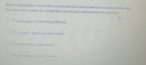 Which organization has written comprehensive and coordinated building safety and
fire prevention codes for residential, commercial, and educational buildings?
# Association of Plumbing Officials
b) Canadian Standards Association
c) Underwriters Laboratory
d) International Code Council