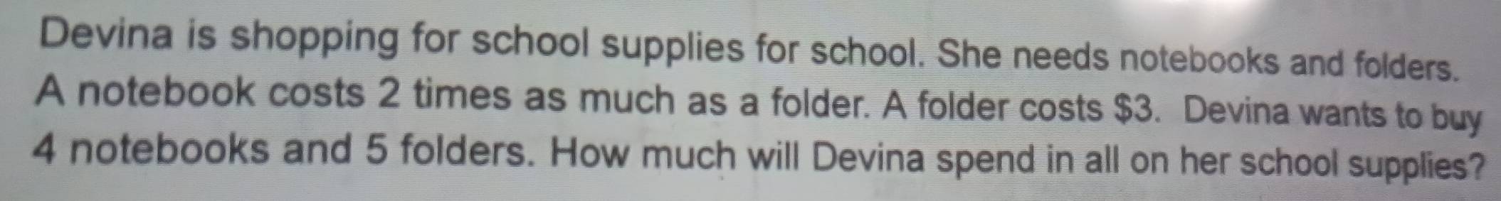 Devina is shopping for school supplies for school. She needs notebooks and folders. 
A notebook costs 2 times as much as a folder. A folder costs $3. Devina wants to buy
4 notebooks and 5 folders. How much will Devina spend in all on her school supplies?