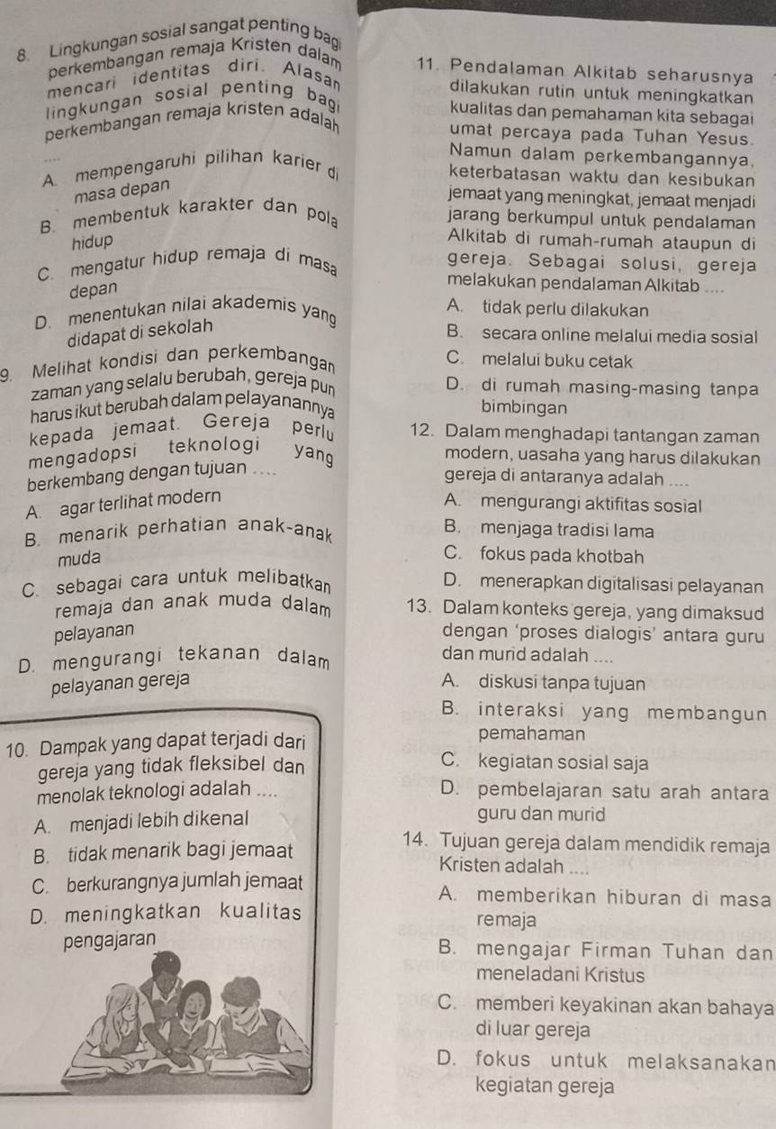 Lingkungan sosial sangat penting bag
perkembangan remaja Kristen dalam 11. Pendalaman Alkitab seharusnya
mencari identitas diri. Alasa
dilakukan rutin untuk meningkatkan
lingkungan sosial penting bag
kualitas dan pemahaman kita sebagai
perkembangan remaja kristen adalah
umat percaya pada Tuhan Yesus.
Namun dalam perkembangannya,
A. mempengaruhi pilihan karier di
keterbatasan waktu dan kesibukan
masa depan
jemaat yang meningkat, jemaat menjadi
B. membentuk karakter dan pola
jarang berkumpul untuk pendalaman
hidup
Alkitab di rumah-rumah ataupun di
C. mengatur hidup remaja di masa
gereja. Sebagai solusi, gereja
depan
melakukan pendalaman Alkitab ....
A. tidak perlu dilakukan
D. menentukan nilai akademis yang
didapat di sekolah
B. secara online melalui media sosial
9. Melihat kondisi dan perkembanga
C. melalui buku cetak
zaman yang selalu berubah, gereja pun
D. di rumah masing-masing tanpa
harus ikut berubah dalam pelayanannya
bimbingan
kepada jemaat Gereja perlu 12. Dalam menghadapi tantangan zaman
mengadopsi teknologi yang
modern, uasaha yang harus dilakukan
berkembang dengan tujuan ....
gereja di antaranya adalah ....
A. agar terlihat modern
A. mengurangi aktifitas sosial
B. menarik perhatian anak-anak
B. menjaga tradisi lama
muda
C. fokus pada khotbah
C. sebagai cara untuk melibatkan
D. menerapkan digitalisasi pelayanan
remaja dan anak muda dalam 13. Dalam konteks gereja, yang dimaksud
pelayanan dengan ‘proses dialogis’ antara guru
D. mengurangi tekanan dalam
dan murid adalah ....
pelayanan gereja A. diskusi tanpa tujuan
B. interaksi yang membangun
10. Dampak yang dapat terjadi dari
pemahaman
gereja yang tidak fleksibel dan
C. kegiatan sosial saja
menolak teknologi adalah .... D. pembelajaran satu arah antara
A. menjadi lebih dikenal
guru dan murid
14. Tujuan gereja dalam mendidik remaja
B. tidak menarik bagi jemaat Kristen adalah ....
C. berkurangnya jumlah jemaat A. memberikan hiburan di masa
D. meningkatkan kualitas remaja
pengajaran
B. mengajar Firman Tuhan dan
meneladani Kristus
C. memberi keyakinan akan bahaya
di luar gereja
D. fokus untuk melaksanakan
kegiatan gereja