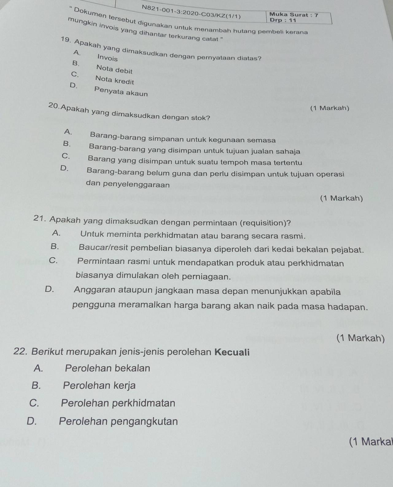 Muka Surat : 7
Drp : 11
“ Dokumen tersebut digunakan untuk menambah hutang pembeli kerana
mungkin invois yang dihantar terkurang catat ''
19. Apakah yang dimaksudkan dengan pernyataan diatas?
A. Invois
B. Nota debit
C. Nota kredit
D. Penyata akaun
(1 Markah)
20.Apakah yang dimaksudkan dengan stok?
A. Barang-barang simpanan untuk kegunaan semasa
B. Barang-barang yang disimpan untuk tujuan jualan sahaja
C. Barang yang disimpan untuk suatu tempoh masa tertentu
D. Barang-barang belum guna dan perlu disimpan untuk tujuan operasi
dan penyelenggaraan
(1 Markah)
21. Apakah yang dimaksudkan dengan permintaan (requisition)?
A. Untuk meminta perkhidmatan atau barang secara rasmi.
B. Baucar/resit pembelian biasanya diperoleh dari kedai bekalan pejabat.
C. Permintaan rasmi untuk mendapatkan produk atau perkhidmatan
biasanya dimulakan oleh perniagaan.
D. Anggaran ataupun jangkaan masa depan menunjukkan apabila
pengguna meramalkan harga barang akan naik pada masa hadapan.
(1 Markah)
22. Berikut merupakan jenis-jenis perolehan Kecuali
A. Perolehan bekalan
B. Perolehan kerja
C. Perolehan perkhidmatan
D. Perolehan pengangkutan
(1 Markal