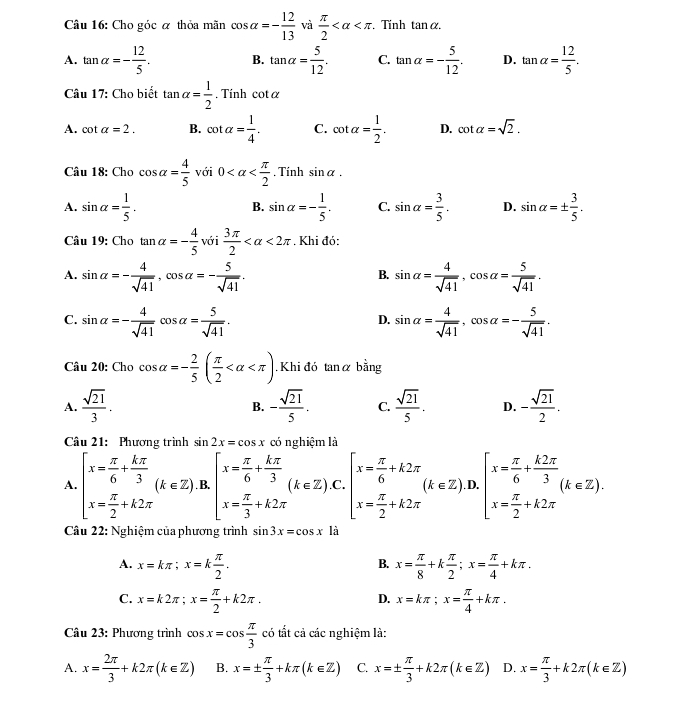 Cho góc α thỏa mãn cos alpha =- 12/13  và  π /2  . Tính tan alpha .
A. tan alpha =- 12/5 . B. tan alpha = 5/12 . C. tan alpha =- 5/12 . D. tan alpha = 12/5 .
Câu 17: Cho biết tan alpha = 1/2 . Tính cot alpha
A. cot alpha =2. B. cot alpha = 1/4 . C. cot alpha = 1/2 . D. cot alpha =sqrt(2).
Câu 18: Cho cos alpha = 4/5  với 0 . Tính sin alpha .
A. sin alpha = 1/5 . sin alpha =- 1/5 . C. sin alpha = 3/5 . D. sin alpha =±  3/5 .
B.
Câu 1 ):Chotan alpha =- 4/5  với  3π /2  <2π. Khi đó:
A. sin alpha =- 4/sqrt(41) ,cos alpha =- 5/sqrt(41) . sin alpha = 4/sqrt(41) ,cos alpha = 5/sqrt(41) .
B.
C. sin alpha =- 4/sqrt(41) cos alpha = 5/sqrt(41) . sin alpha = 4/sqrt(41) ,cos alpha =- 5/sqrt(41) .
D.
Câu 20: Cho cos alpha =- 2/5 ( π /2  . Khi đó tanα bằng
A.  sqrt(21)/3 . - sqrt(21)/5 . C.  sqrt(21)/5 . D. - sqrt(21)/2 .
B.
Câu 21: Phương trình sin 2x=cos x có nghiệm là
A. beginarrayl x= π /6 + kπ /3  x= π /2 +k2π endarray. (k∈ Z) B. beginarrayl x= π /6 + kπ /3  x= π /3 +k2π endarray. (k∈ Z). beginarrayl x= π /6 +k2π  x= π /2 +k2π endarray. (k∈ Z) .D. beginarrayl x= π /6 + k2π /3 (k∈ Z). x= π /2 +k2π endarray.
Câu 22: Nghiệm của phương trình sin 3x=cos x là
A. x=kπ ;x=k π /2 . x= π /8 +k π /2 ;x= π /4 +kπ .
B.
C. x=k2π ;x= π /2 +k2π . x=kπ ;x= π /4 +kπ .
D.
Cu 23: Phương trình cos x=cos  π /3  có tắt cả các nghiệm là:
A. x= 2π /3 +k2π (k∈ Z) B. x=±  π /3 +kπ (k∈ Z) C. x=±  π /3 +k2π (k∈ Z) D. x= π /3 +k2π (k∈ Z)