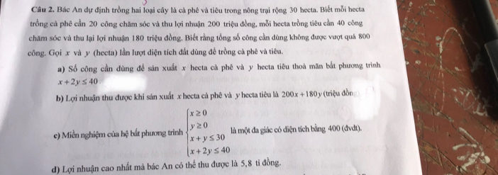 Bác An dự định trồng hai loại cây là cà phê và tiêu trong nông trại rộng 30 hecta. Biết mỗi hecta
trồng cả phê cần 20 công chăm sóc và thu lợi nhuận 200 triệu đồng, mỗi hecta trồng tiêu cần 40 công
chăm sóc và thu lại lợi nhuận 180 triệu đồng. Biết rằng tổng số công cần dùng không được vượt quá 800
công. Gọi x và y (hecta) lần lượt diện tích đất dùng đề trồng cà phê và tiêu.
a) Số công cần dùng đề sản xuất x hecta cà phê và y hecta tiêu thoà mãn bắt phương trình
x+2y≤ 40
b) Lợi nhuận thu được khi sản xuất x hecta cả phê và y hecta tiêu là 200x+180y (triệu đồn
c) Miền nghiệm của hệ bắt phương trình beginarrayl x≥ 0 y≥ 0 x+y≤ 30 x+2y≤ 40endarray. là một đa giác có diện tích bằng 400 (đvdt).
d) Lợi nhuận cao nhất mà bác An có thể thu được là 5,8 tỉ đồng.