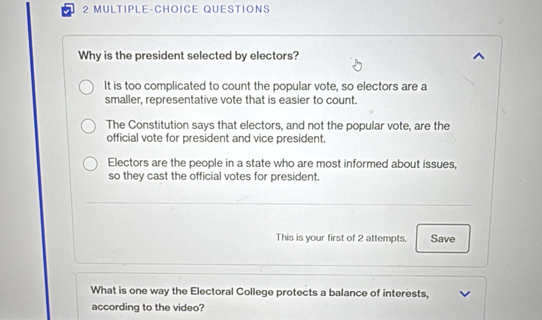 MULTIPLE-CHOICE QUESTIONS
Why is the president selected by electors?
It is too complicated to count the popular vote, so electors are a
smaller, representative vote that is easier to count.
The Constitution says that electors, and not the popular vote, are the
official vote for president and vice president.
Electors are the people in a state who are most informed about issues,
so they cast the official votes for president.
This is your first of 2 attempts. Save
What is one way the Electoral College protects a balance of interests,
according to the video?