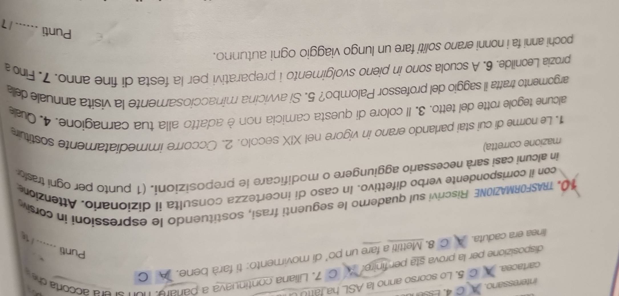 interessano. A C 4. Essent 
C 7. Liliana continuava a parare. non srera accorta d 
cartacea. A C 5. Lo scorso anno la ASL ha fattU U 
disposizione per la prova sta per finire. 
linea era caduta. C 8. Mettiti a fare un po’ di movimento: ti farà bene. A C 
Punti ...... 
10. TRASFORMAZIONE Riscrivi sul quaderno le seguenti frasi, sostituendo le espressioni in corsiv 
con il corrispondente verbo difettivo. In caso di incertezza consulta il dizionario. Attenzione 
in alcuni casi sarà necessario aggiungere o modificare le preposizioni. (1 punto per ogni tras 
mazione corretta) 
1. Le norme di cui stai parlando erano in vigore nel XIX secolo. 2. Occorre immediatamente sostituire 
alcune tegole rotte del tetto. 3. Il colore di questa camicia non è adatto alla tua carnagione. 4. Quale 
argomento tratta il saggio del professor Palombo? 5. Si avvicina minacciosamente la visita annuale della 
prozia Leonilde. 6. A scuola sono in pieno svolgimento i preparativi per la festa di fine anno. 7. Fin 
pochi anni fa i nonni erano soliti fare un lungo viaggio ogni autunno. 
Punti .... 17