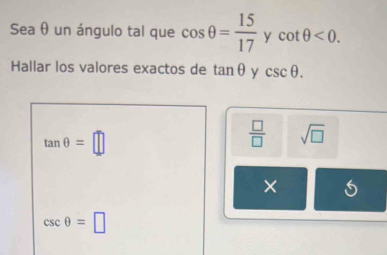 Sea θ un ángulo tal que cos θ = 15/17  ycot θ <0</tex>. 
Hallar los valores exactos de tan θ y csc θ.
tan θ =□
 □ /□   sqrt(□ )
×
csc θ =□