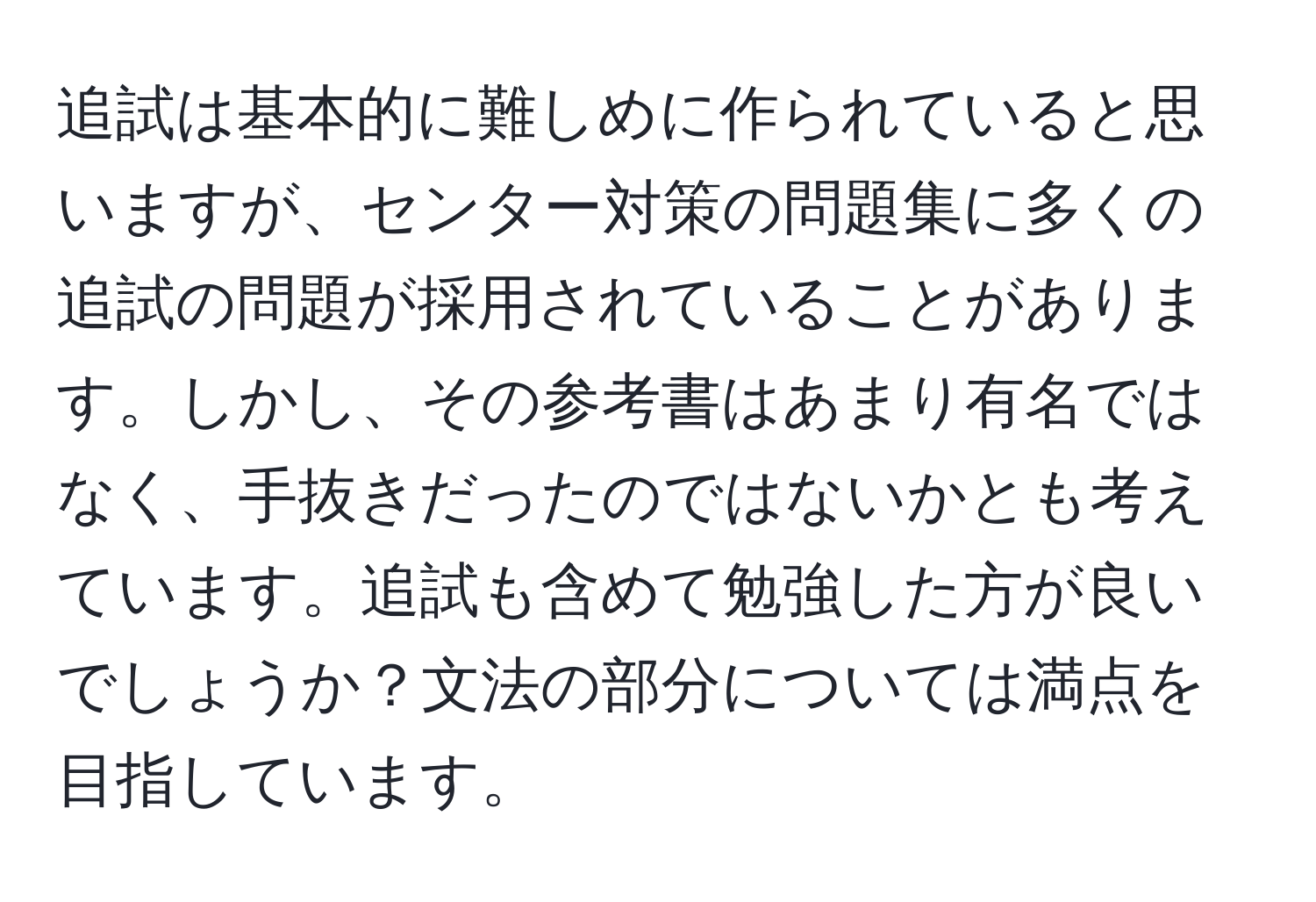 追試は基本的に難しめに作られていると思いますが、センター対策の問題集に多くの追試の問題が採用されていることがあります。しかし、その参考書はあまり有名ではなく、手抜きだったのではないかとも考えています。追試も含めて勉強した方が良いでしょうか？文法の部分については満点を目指しています。