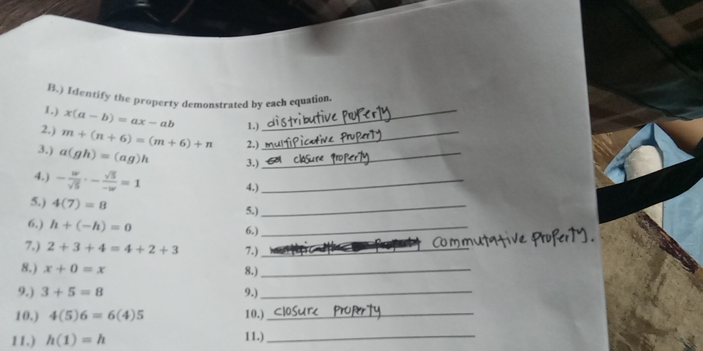 ) Identify the property demonstrated by each equation. 
1.) x(a-b)=ax-ab _ 
1.) 
2,) m+(n+6)=(m+6)+n 2.)_ 
3.) a(gh)=(ag)h
3.) 
_ 
4.) - w/sqrt(5) · - sqrt(5)/-w =1
4.) 
_ 
5.) 4(7)=8 5.)_ 
6,) h+(-h)=0
6.) 
_ 
7,) 2+3+4=4+2+3 _ 
7.) 
8.) x+0=x 8.)_ 
9.) 3+5=8 9.)_ 
10.) 4(5)6=6(4)5 10.)_ 
11.) h(1)=h 11.)_