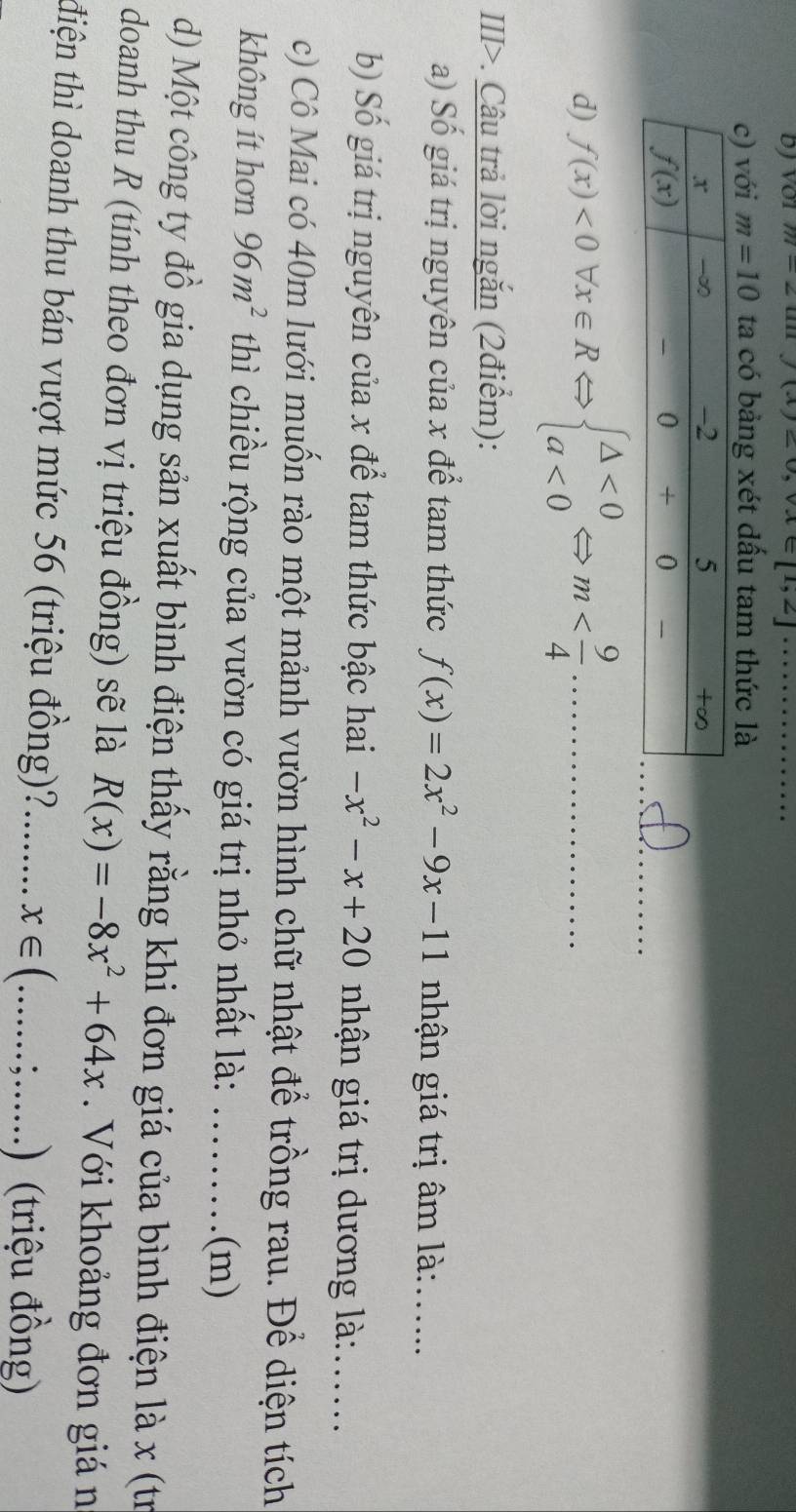 m=2unj(x)=0,vlambda ∈ [1,2] _
c) với m=10 ta có bảng xét dấu tam thức là
_
d) f(x)<0forall x∈ RLeftrightarrow beginarrayl △ <0 a<0endarray. Leftrightarrow m _
III>. Câu trả lời ngắn (2điểm):
a) Số giá trị nguyên của x để tam thức f(x)=2x^2-9x-11 nhận giá trị âm là:_
b) Số giá trị nguyên của x để tam thức bậc hai -x^2-x+20 nhận giá trị dương là:_
c) Cô Mai có 40m lưới muốn rào một mảnh vườn hình chữ nhật để trồng rau. Để diện tích
không ít hơn 96m^2 thì chiều rộng của vườn có giá trị nhỏ nhất là:  ......... (m)
d) Một công ty đồ gia dụng sản xuất bình điện thấy rằng khi đơn giá của bình điện là x (tr
doanh thu R (tính theo đơn vị triệu đồng) sẽ là R(x)=-8x^2+64x Với khoảng đơn giá n
điện thì doanh thu bán vượt mức 56 (triệu đồng)?........ x∈ (. _
 1/2 .) (triệu đồng)