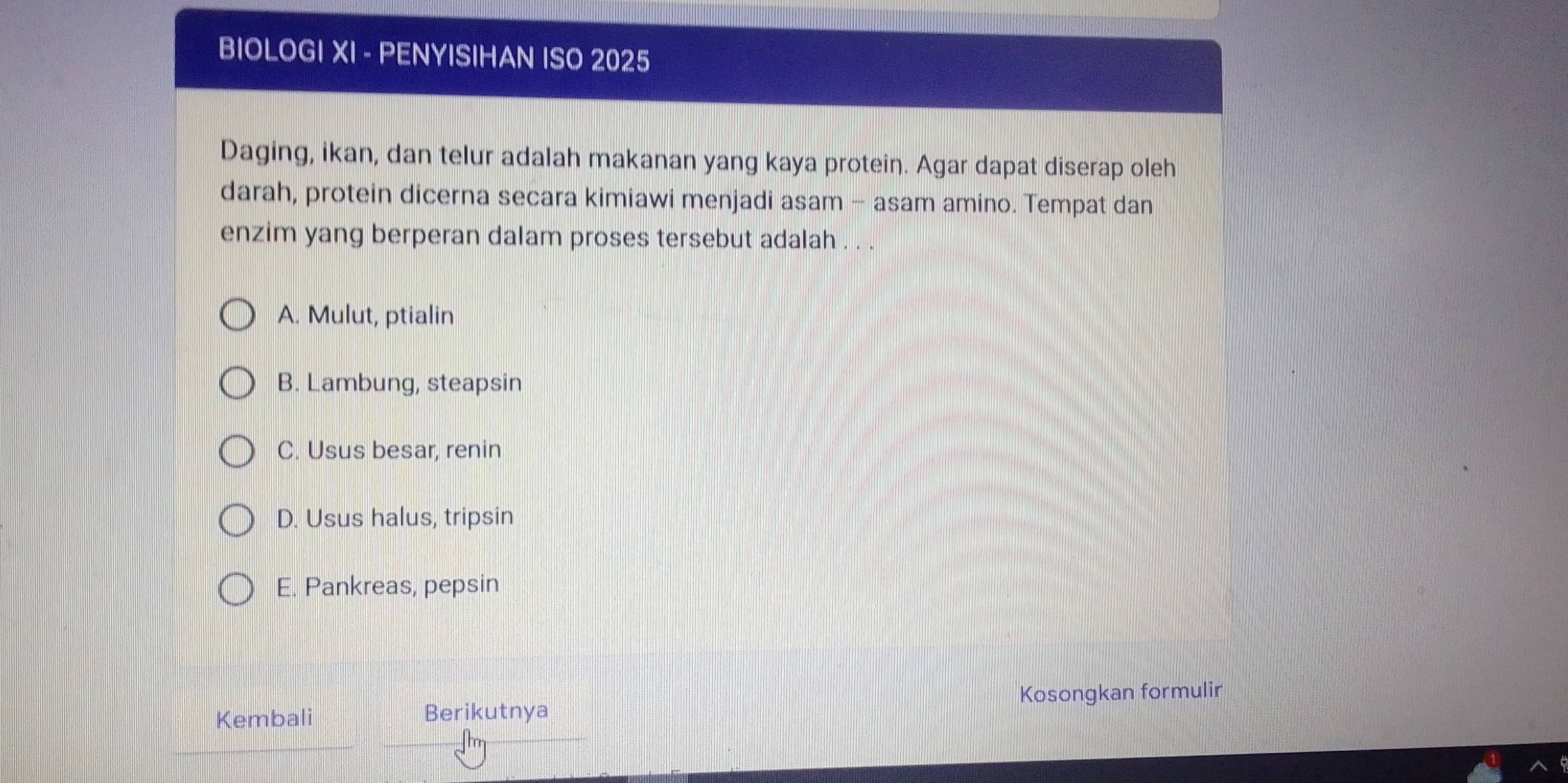 BIOLOGI XI - PENYISIHAN ISO 2025
Daging, ikan, dan telur adalah makanan yang kaya protein. Agar dapat diserap oleh
darah, protein dicerna secara kimiawi menjadi asam - asam amino. Tempat dan
enzim yang berperan dalam proses tersebut adalah . . .
A. Mulut, ptialin
B. Lambung, steapsin
C. Usus besar, renin
D. Usus halus, tripsin
E. Pankreas, pepsin
Kembali Berikutnya Kosongkan formulir