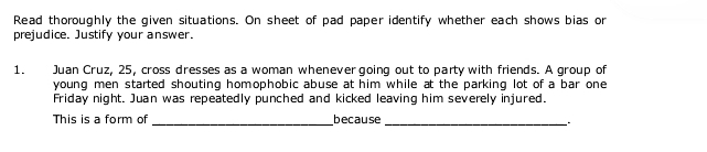 Read thoroughly the given situations. On sheet of pad paper identify whether each shows bias or 
prejudice. Justify your answer. 
1. Juan Cruz, 25, cross dresses as a woman whenever going out to party with friends. A group of 
young men started shouting homophobic abuse at him while at the parking lot of a bar one 
Friday night. Juan was repeatedly punched and kicked leaving him severely injured. 
This is a form of because 
__