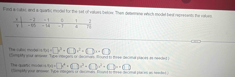 Find a cubic and a quartic model for the set of values below. Then determine which model best represents the values. 
The cubic model is f(x)=□ x^3+(□ )x^2+(□ )x+(□ )
(Simplify your answer. Type integers or decimals. Round to three decimal places as needed.) 
The quartic model is f(x)=□ x^4+(□ )x^3+(□ )x^2+(□ )x+(□ )
(Simplify your answer. Type integers or decimals. Round to three decimal places as needed.)