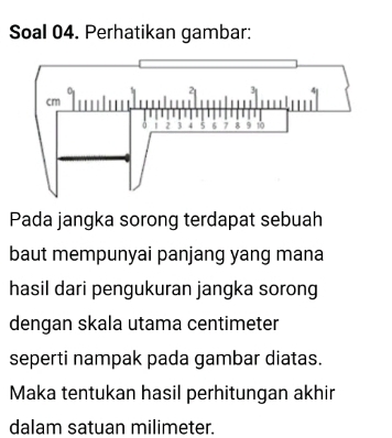 Soal 04. Perhatikan gambar: 
Pada jangka sorong terdapat sebuah 
baut mempunyai panjang yang mana 
hasil dari pengukuran jangka sorong 
dengan skala utama centimeter
seperti nampak pada gambar diatas. 
Maka tentukan hasil perhitungan akhir 
dalam satuan milimeter.