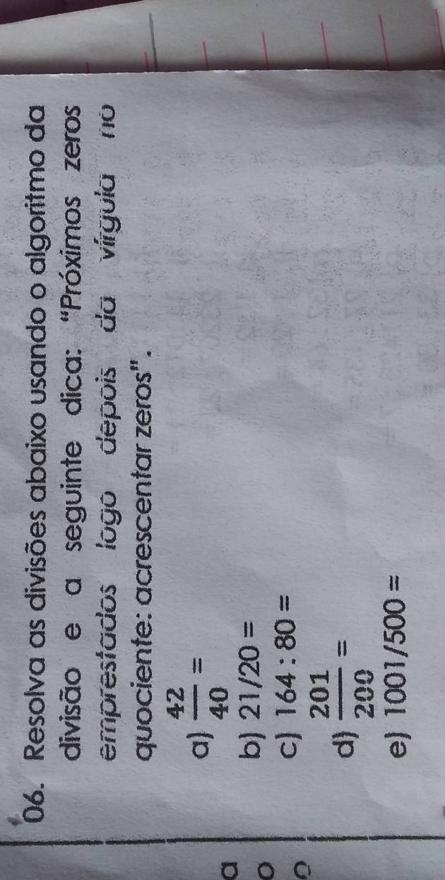 Resolva as divisões abaixo usando o algoritmo da
divisão e a seguinte dica: “Próximos zeros
emprestados logo depois da vírgula no
quociente: acrescentar zeros".
a  42/40 =
a
b) 21/20=
c) 164:80=
d  201/200 =
e) 1001/500=