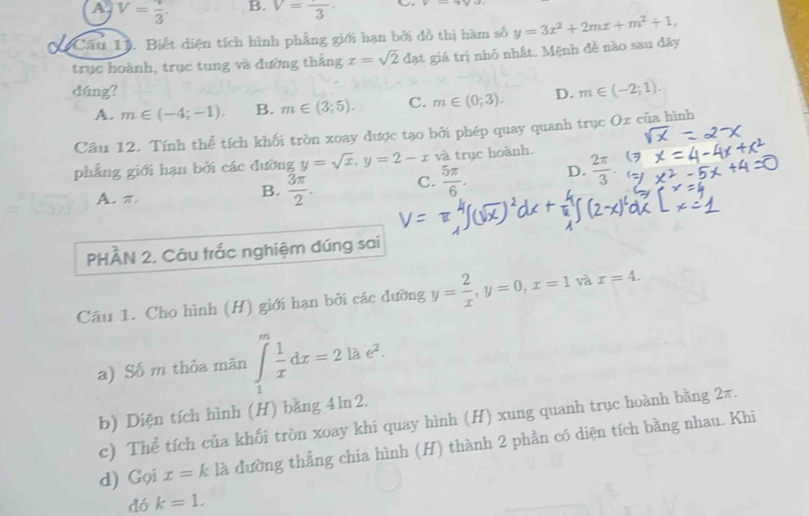 A V= 1/3 
B. V=frac 3·
y=-2, 
Câu 11. Biết diện tích hình phẳng giới hạn bởi đồ thị hàm số y=3x^2+2mx+m^2+1, 
trục hoành, trục tung và đường thẳng x=sqrt(2)dat giá trị nhỏ nhất. Mệnh đề nào sau đây
dúng? D. m∈ (-2;1).
A. m∈ (-4;-1). B. m∈ (3;5). C. m∈ (0,3). 
Cầu 12. Tính thể tích khối tròn xoay được tạo bởi phép quay quanh trục Ox của hình
phẳng giới hạn bởi các đường y=sqrt(x), y=2-x và trục hoành.
C.  5π /6 .
D.  2π /3 .
A. π.
B.  3π /2 . 
PHÂN 2, Câu trắc nghiệm đúng sai
Câu 1. Cho hình (H) giới hạn bởi các đường y= 2/x , y=0, x=1 và x=4.
a) Số m thỏa mãn ∈tlimits _1^(mfrac 1)xdx=2lae^2. 
b) Diện tích hình (H) bằng 4 ln 2.
c) Thể tích của khối tròn xoay khi quay hình (H) xung quanh trục hoành bằng 2π.
d) Goix=kla đường thẳng chía hình (H) thành 2 phần có diện tích bằng nhau. Khi
d6k=1.