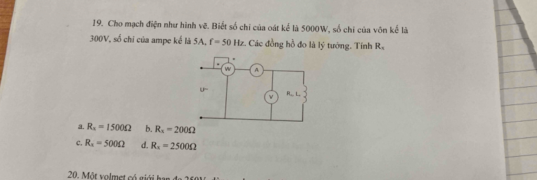 Cho mạch điện như hình vẽ. Biết số chi của oát kế là 5000W, số chi của vôn kế là
300V, số chi của ampe kế là 5A, f=50Hz :. Các đồng hồ đo là lý tưởng. Tính R_x
a. R_x=1500Omega b. R_x=200Omega
c. R_x=500Omega d. R_x=2500Omega
20. Một volmet có giới h an đ