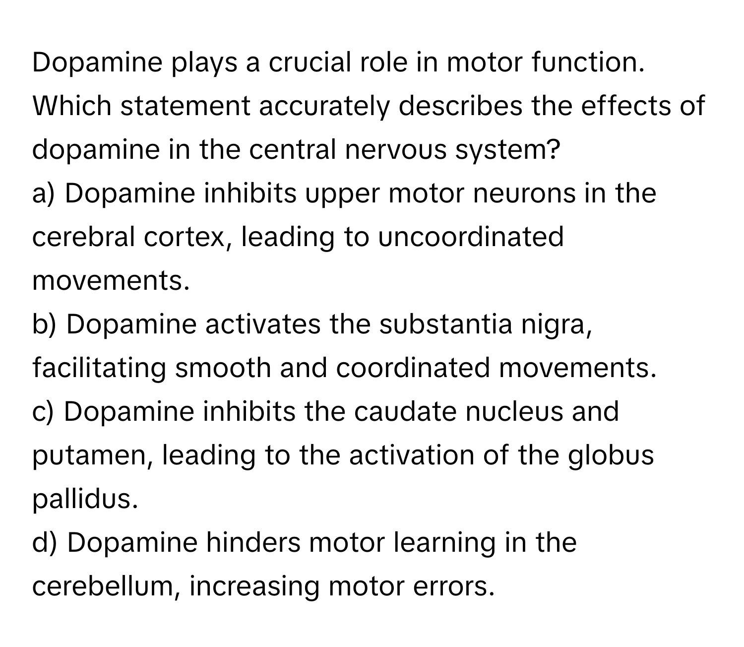 Dopamine plays a crucial role in motor function. Which statement accurately describes the effects of dopamine in the central nervous system?

a) Dopamine inhibits upper motor neurons in the cerebral cortex, leading to uncoordinated movements.
b) Dopamine activates the substantia nigra, facilitating smooth and coordinated movements.
c) Dopamine inhibits the caudate nucleus and putamen, leading to the activation of the globus pallidus.
d) Dopamine hinders motor learning in the cerebellum, increasing motor errors.