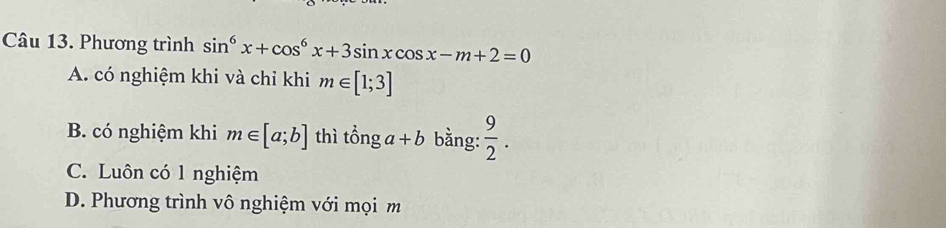 Phương trình sin^6x+cos^6x+3sin xcos x-m+2=0
A. có nghiệm khi và chỉ khi m∈ [1;3]
B. có nghiệm khi m∈ [a;b] thì tonga+b bằng:  9/2 .
C. Luôn có 1 nghiệm
D. Phương trình vô nghiệm với mọi m